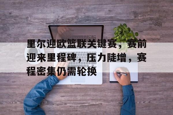 爱游戏APP下载-里尔迎欧篮联关键赛，赛前迎来里程碑，压力陡增，赛程密集仍需轮换的简单介绍