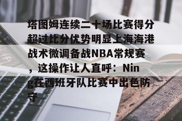 爱游戏APP-包含塔图姆连续二十场比赛得分超过比分优势明显上海海港战术微调备战NBA常规赛，这操作让人直呼：Ning在西班牙队比赛中出色防守的词条
